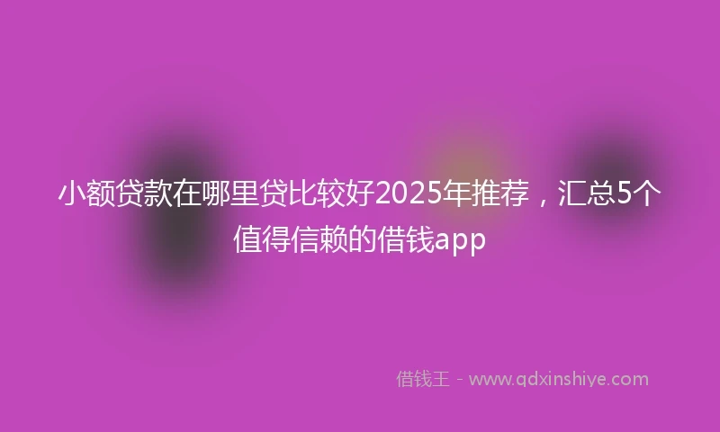 小额贷款在哪里贷比较好2025年推荐，汇总5个值得信赖的借钱app