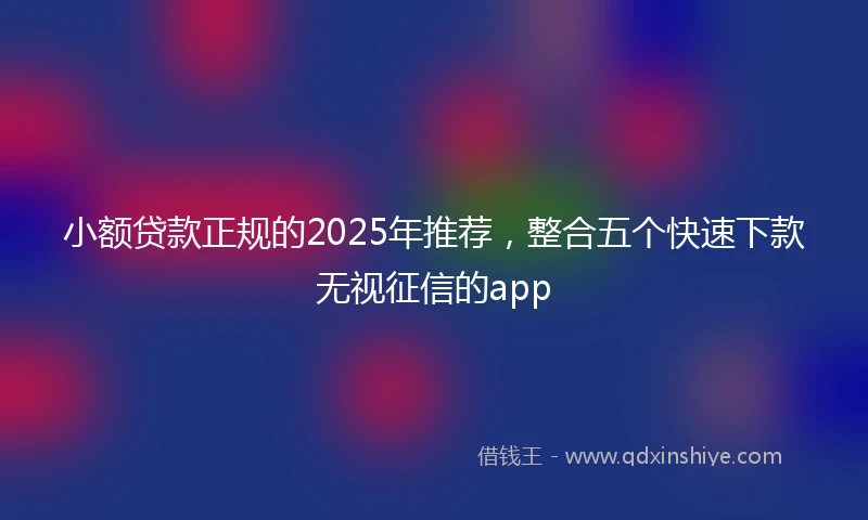 小额贷款正规的2025年推荐，整合五个快速下款无视征信的app