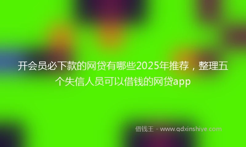 开会员必下款的网贷有哪些2025年推荐，整理五个失信人员可以借钱的网贷app