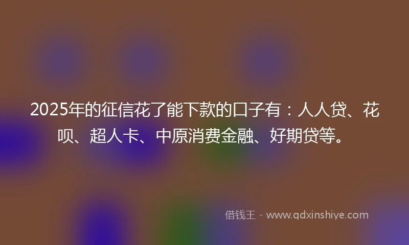 2025年的征信花了能下款的口子有：人人贷、花呗、超人卡、中原消费金融、好期贷等。