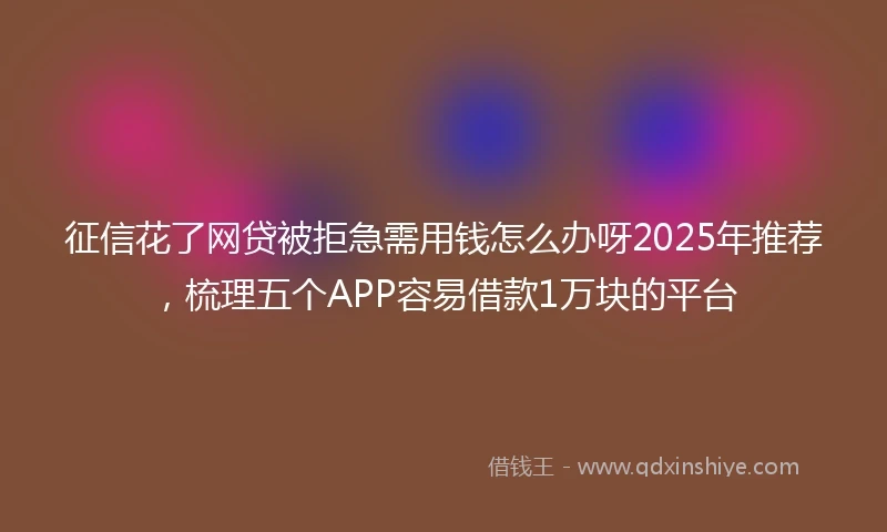 征信花了网贷被拒急需用钱怎么办呀2025年推荐，梳理五个APP容易借款1万块的平台