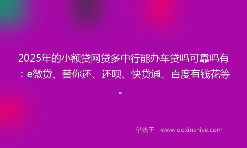 2025年的小额贷网贷多中行能办车贷吗可靠吗有：e微贷、替你还、还呗、快贷通、百度有钱花等。