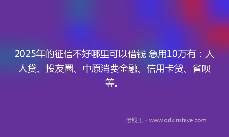 2025年的征信不好哪里可以借钱 急用10万有：人人贷、投友圈、中原消费金融、信用卡贷、省呗等。