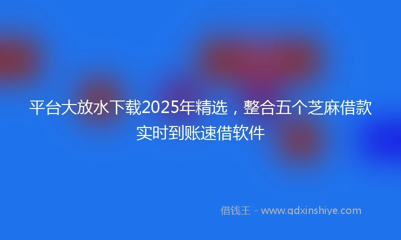 平台大放水下载2025年精选，整合五个芝麻借款实时到账速借软件