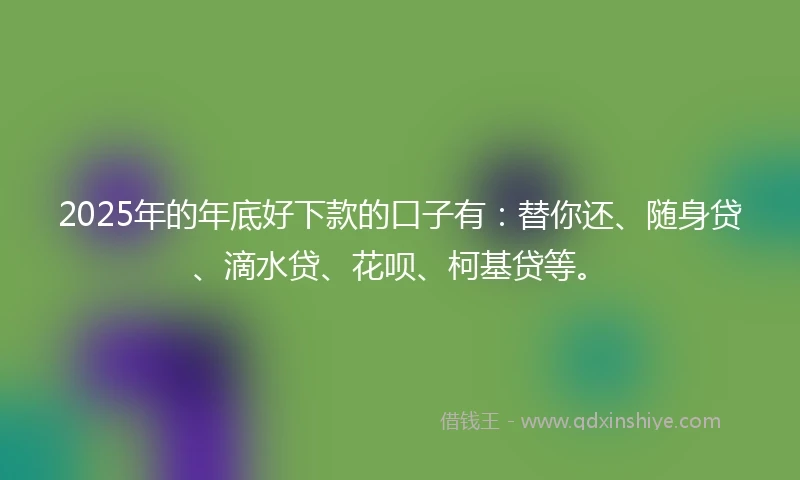 2025年的年底好下款的口子有：替你还、随身贷、滴水贷、花呗、柯基贷等。