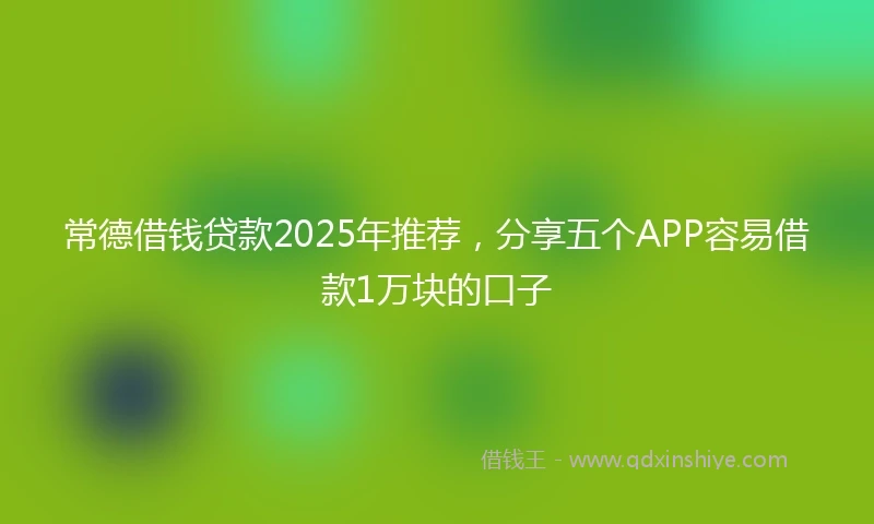 常德借钱贷款2025年推荐,分享五个APP容易借款1万块的口子