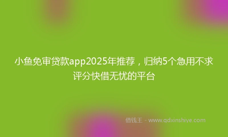 小鱼免审贷款app2025年推荐，归纳5个急用不求评分快借无忧的平台
