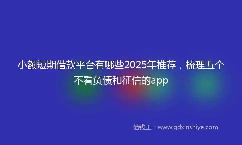 小额短期借款平台有哪些2025年推荐，梳理五个不看负债和征信的app