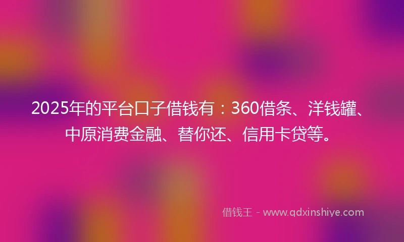 2025年的平台口子借钱有：360借条、洋钱罐、中原消费金融、替你还、信用卡贷等。