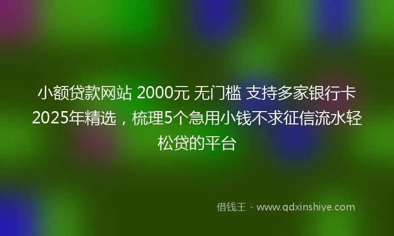 小额贷款网站 2000元 无门槛 支持多家银行卡2025年精选，梳理5个急用小钱不求征信流水轻松贷的平台