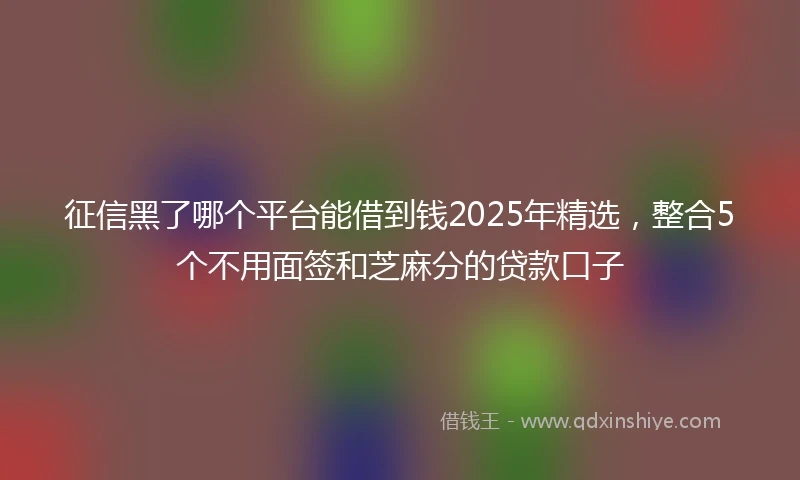 征信黑了哪个平台能借到钱2025年精选，整合5个不用面签和芝麻分的贷款口子