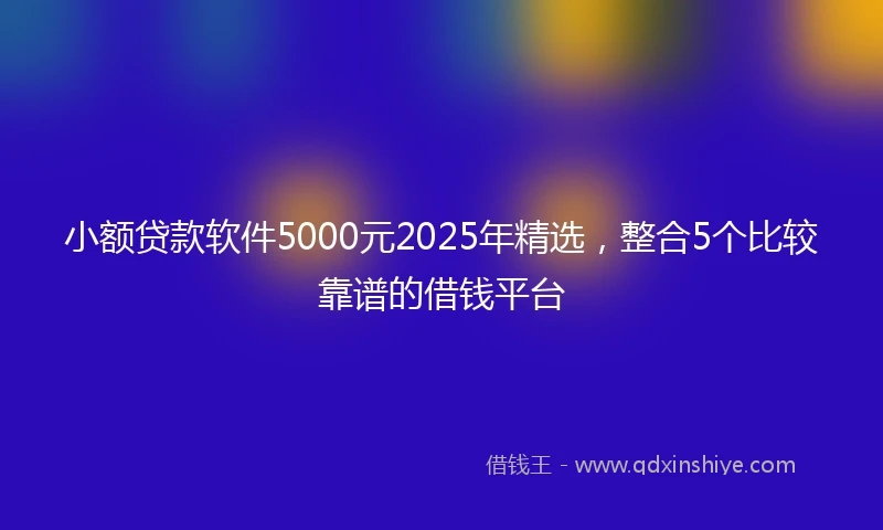 小额贷款软件5000元2025年精选，整合5个比较靠谱的借钱平台