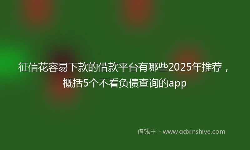 征信花容易下款的借款平台有哪些2025年推荐，概括5个不看负债查询的app
