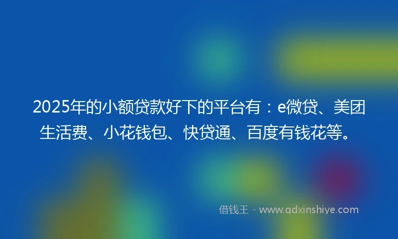 2025年的小额贷款好下的平台有：e微贷、美团生活费、小花钱包、快贷通、百度有钱花等。