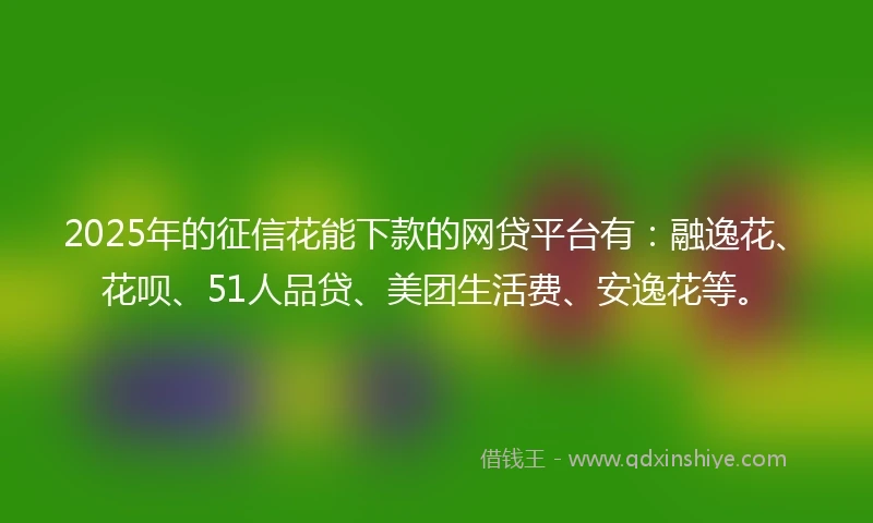 2025年的征信花能下款的网贷平台有：融逸花、花呗、51人品贷、美团生活费、安逸花等。