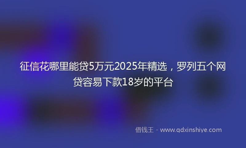 征信花哪里能贷5万元2025年精选，罗列五个网贷容易下款18岁的平台