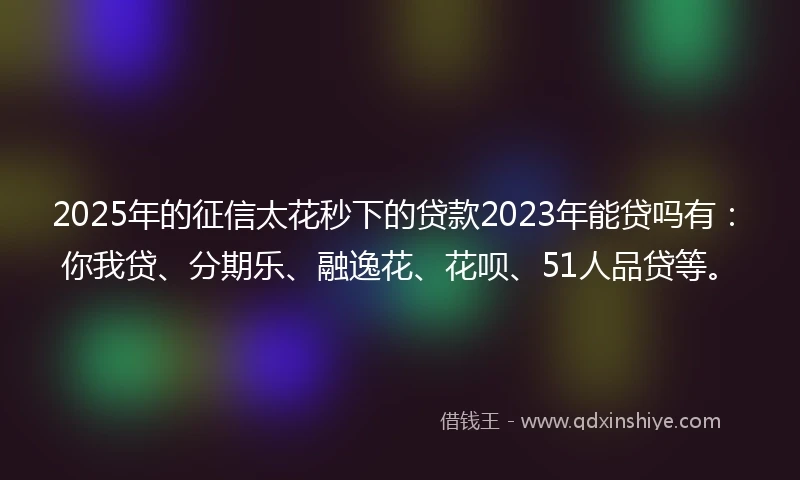 2025年的征信太花秒下的贷款2023年能贷吗有：你我贷、分期乐、融逸花、花呗、51人品贷等。