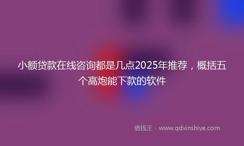 小额贷款在线咨询都是几点2025年推荐，概括五个高炮能下款的软件