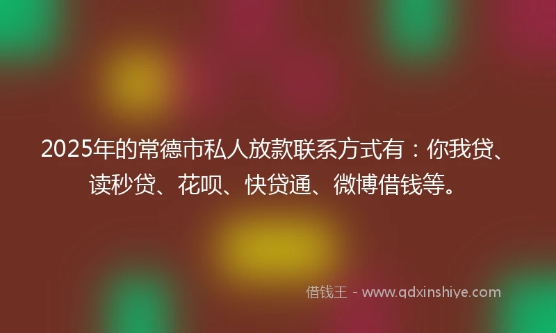 2025年的常德市私人放款联系方式有：你我贷、读秒贷、花呗、快贷通、微博借钱等。