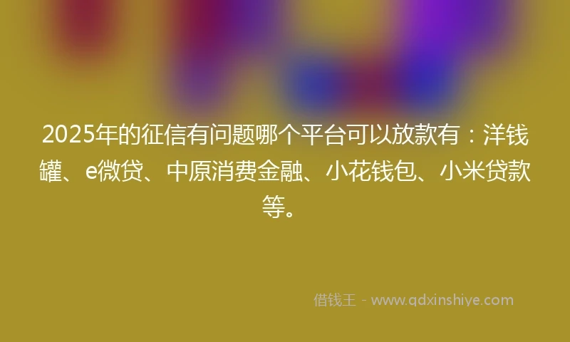 2025年的征信有问题哪个平台可以放款有：洋钱罐、e微贷、中原消费金融、小花钱包、小米贷款等。