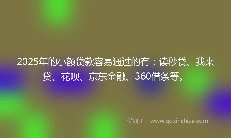 2025年的小额贷款容易通过的有：读秒贷、我来贷、花呗、京东金融、360借条等。
