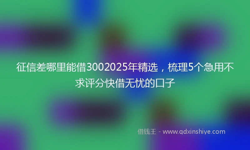征信差哪里能借3002025年精选，梳理5个急用不求评分快借无忧的口子