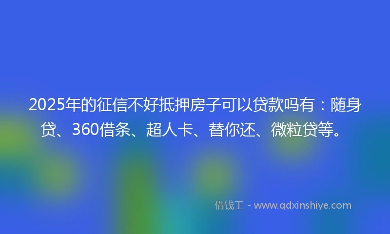2025年的征信不好抵押房子可以贷款吗有：随身贷、360借条、超人卡、替你还、微粒贷等。