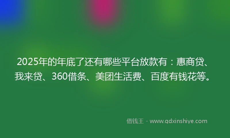 2025年的年底了还有哪些平台放款有：惠商贷、我来贷、360借条、美团生活费、百度有钱花等。