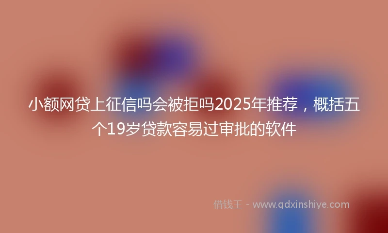 小额网贷上征信吗会被拒吗2025年推荐，概括五个19岁贷款容易过审批的软件