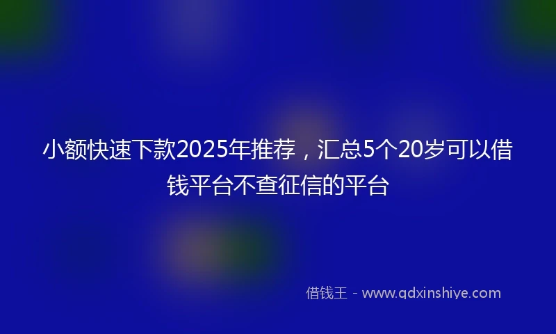 小额快速下款2025年推荐，汇总5个20岁可以借钱平台不查征信的平台