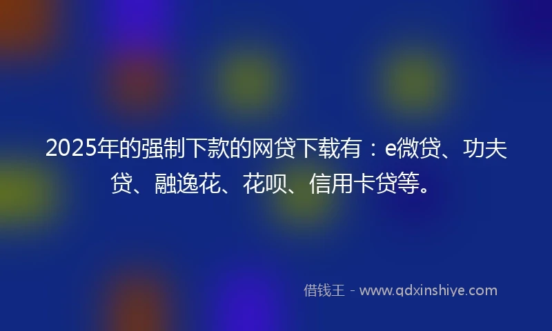 2025年的强制下款的网贷下载有：e微贷、功夫贷、融逸花、花呗、信用卡贷等。