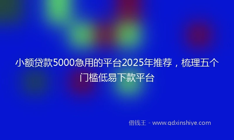 小额贷款5000急用的平台2025年推荐，梳理五个门槛低易下款平台