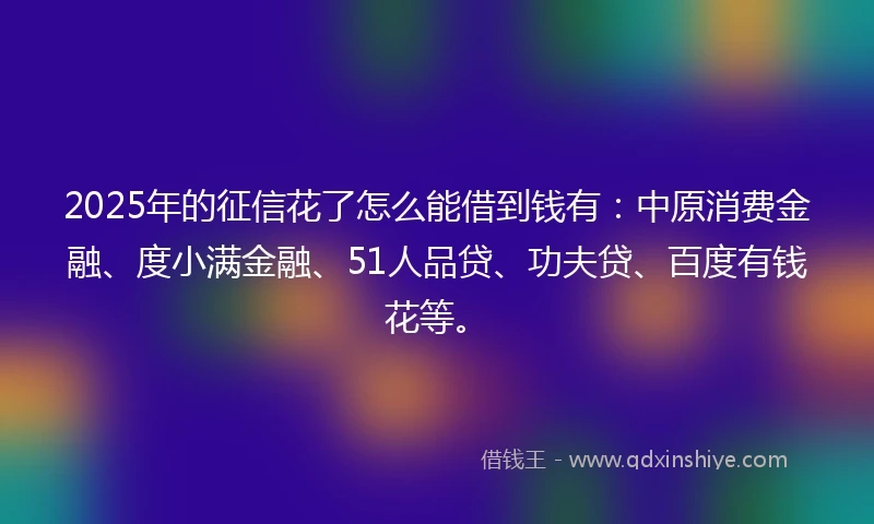 2025年的征信花了怎么能借到钱有：中原消费金融、度小满金融、51人品贷、功夫贷、百度有钱花等。