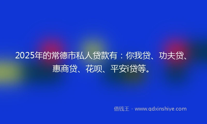 2025年的常德市私人贷款有：你我贷、功夫贷、惠商贷、花呗、平安i贷等。