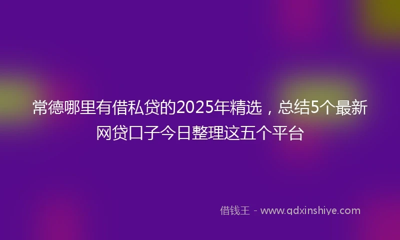 常德哪里有借私贷的2025年精选，总结5个最新网贷口子今日整理这五个平台
