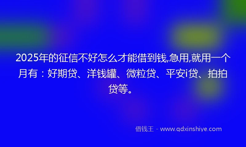 2025年的征信不好怎么才能借到钱,急用,就用一个月有:好期贷、洋钱罐、微粒贷、平安i贷、拍拍贷等。