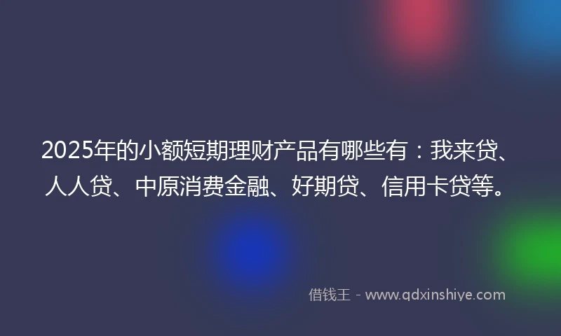 2025年的小额短期理财产品有哪些有：我来贷、人人贷、中原消费金融、好期贷、信用卡贷等。