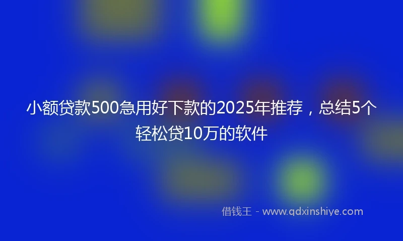 小额贷款500急用好下款的2025年推荐，总结5个轻松贷10万的软件