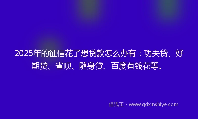 2025年的征信花了想贷款怎么办有：功夫贷、好期贷、省呗、随身贷、百度有钱花等。