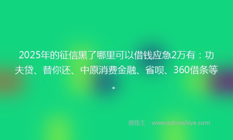 2025年的征信黑了哪里可以借钱应急2万有：功夫贷、替你还、中原消费金融、省呗、360借条等。