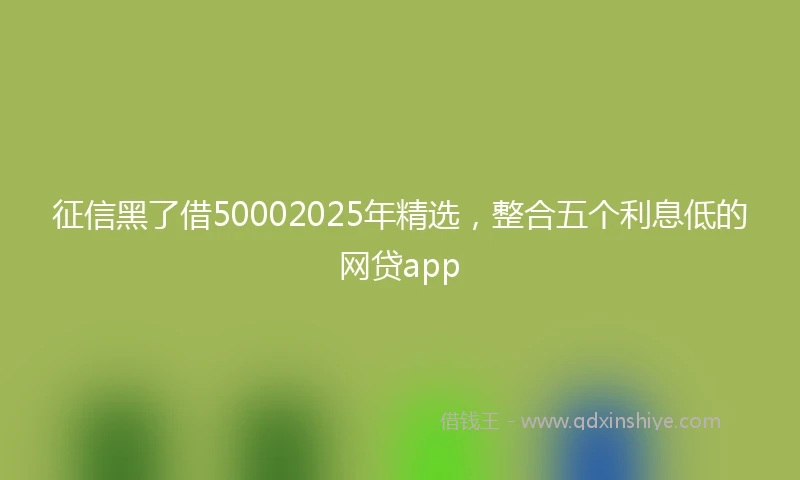 征信黑了借50002025年精选，整合五个利息低的网贷app