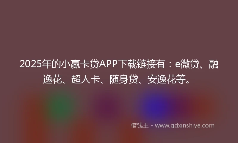 2025年的小赢卡贷APP下载链接有：e微贷、融逸花、超人卡、随身贷、安逸花等。