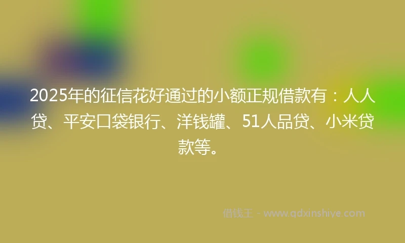 2025年的征信花好通过的小额正规借款有：人人贷、平安口袋银行、洋钱罐、51人品贷、小米贷款等。