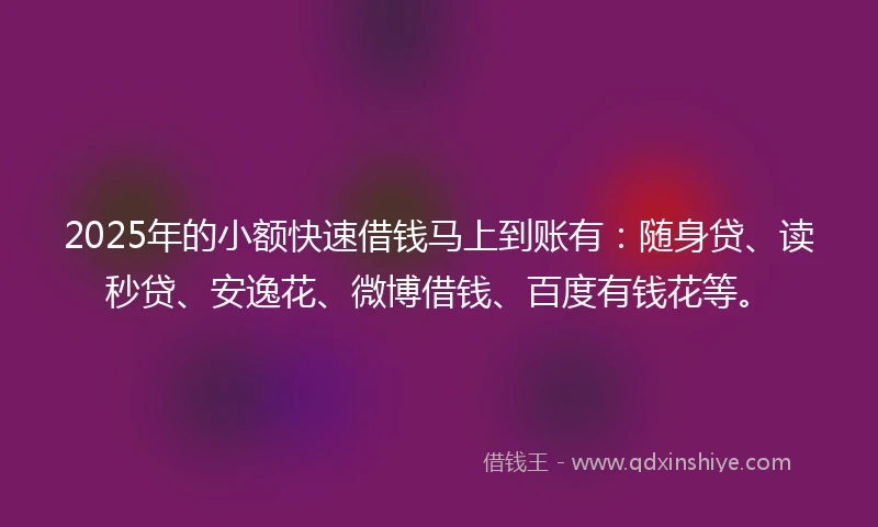 2025年的小额快速借钱马上到账有：随身贷、读秒贷、安逸花、微博借钱、百度有钱花等。