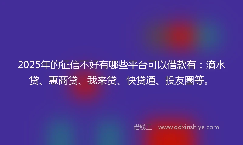 2025年的征信不好有哪些平台可以借款有：滴水贷、惠商贷、我来贷、快贷通、投友圈等。