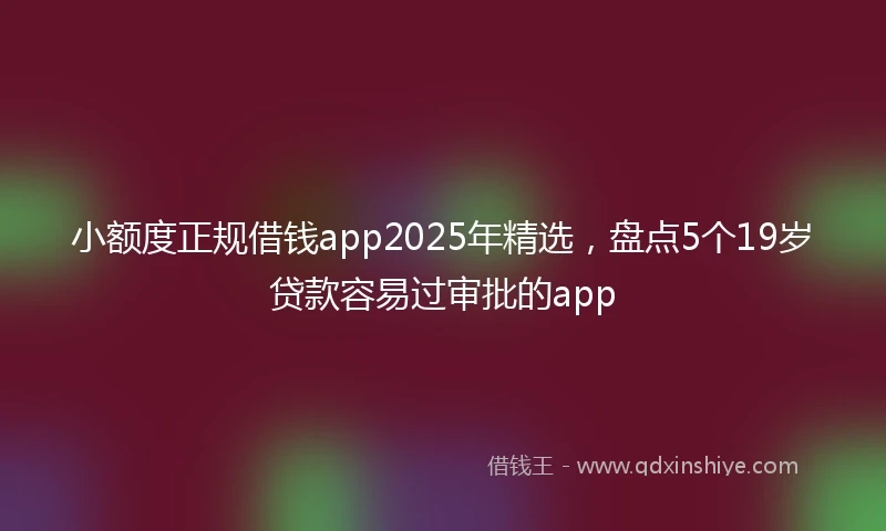 小额度正规借钱app2025年精选，盘点5个19岁贷款容易过审批的app