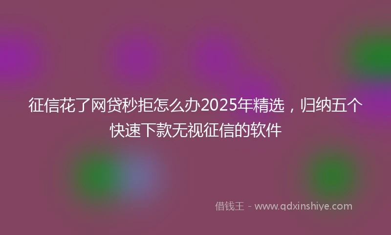 征信花了网贷秒拒怎么办2025年精选，归纳五个快速下款无视征信的软件