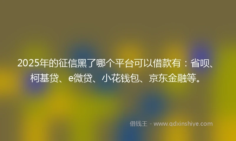 2025年的征信黑了哪个平台可以借款有：省呗、柯基贷、e微贷、小花钱包、京东金融等。