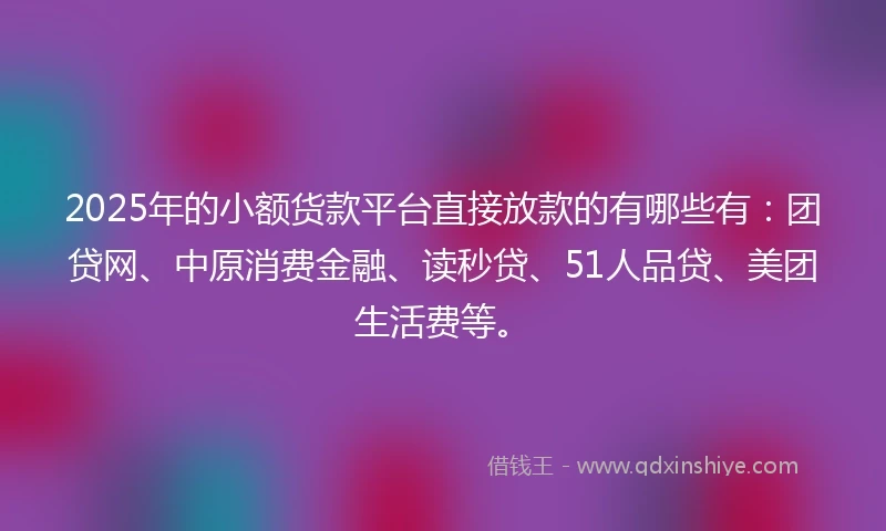 2025年的小额货款平台直接放款的有哪些有：团贷网、中原消费金融、读秒贷、51人品贷、美团生活费等。