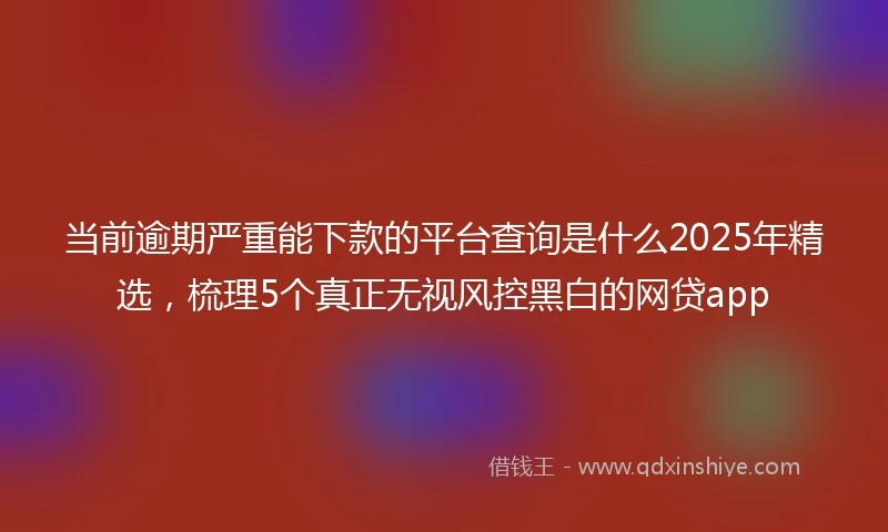 当前逾期严重能下款的平台查询是什么2025年精选，梳理5个真正无视风控黑白的网贷app